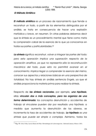 Historia de la ciencia y el método científico ** Ramón Ruiz Limón**, Atlanta, Georgia
(USA) 1999.
136
El Método Sintético
El método sintético es un proceso de razonamiento que tiende a
reconstruir un todo, a partir de los elementos distinguidos por el
análisis; se trata en consecuencia de hacer una explosión
metódica y breve, en resumen. En otras palabras debemos decir
que la síntesis es un procedimiento mental que tiene como meta
la comprensión cabal de la esencia de lo que ya conocemos en
todas sus partes y particularidades.24
La síntesis significa reconstruir, volver a integrar las partes del todo;
pero esta operación implica una superación respecto de la
operación analítica, ya que no representa sólo la reconstrucción
mecánica del todo, pues esto no permitirá avanzar en el
conocimiento; implica llegar a comprender la esencia del mismo,
conocer sus aspectos y relaciones básicas en una perspectiva de
totalidad. No hay síntesis sin análisis sentencia Engels, ya que el
análisis proporciona la materia prima para realizar la síntesis.
Respecto de las síntesis racionales, por ejemplo, una hipótesis,
ellas vinculan dos o más conceptos, pero los organiza de una
forma determinada; los conceptos desnutrición y accidentes de
trabajo al vincularse pueden dar por resultado una hipótesis: a
medida que aumenta la desnutrición de los obreros, se
incrementa la tasa de accidentes de trabajo. La hipótesis es una
síntesis que puede ser simple o compleja. Asimismo, todos los
24
Pág. 64. Ortiz Frida, García Maria del Pilar. Metodología de la Investigación. Editorial Limusa. México 2005.
 