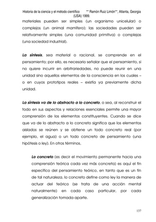 Historia de la ciencia y el método científico ** Ramón Ruiz Limón**, Atlanta, Georgia
(USA) 1999.
137
materiales pueden ser simples (un organismo unicelular) o
complejos (un animal mamífero); las sociedades pueden ser
relativamente simples (una comunidad primitiva) o complejas
(una sociedad industrial).
La síntesis, sea material o racional, se comprende en el
pensamiento; por ello, es necesario señalar que el pensamiento, si
no quiere incurrir en arbitrariedades, no puede reunir en una
unidad sino aquellos elementos de la consciencia en los cuales –
o en cuyos prototipos reales – existía ya previamente dicha
unidad.
La síntesis va de lo abstracto a lo concreto, o sea, al reconstruir el
todo en sus aspectos y relaciones esenciales permite una mayor
comprensión de los elementos constituyentes. Cuando se dice
que va de lo abstracto a lo concreto significa que los elementos
aislados se reúnen y se obtiene un todo concreto real (por
ejemplo, el agua) o un todo concreto de pensamiento (una
hipótesis o ley). En otros términos,
Lo concreto (es decir el movimiento permanente hacia una
comprensión teórica cada vez más concreta) es aquí el fin
específico del pensamiento teórico, en tanto que es un fin
de tal naturaleza, lo concreto define como ley la manera de
actuar del teórico (se trata de una acción mental
naturalmente) en cada caso particular, por cada
generalización tomada aparte.
 