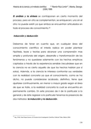 Historia de la ciencia y el método científico ** Ramón Ruiz Limón**, Atlanta, Georgia
(USA) 1999.
138
El análisis y la síntesis se contraponen en cierto momento del
proceso, pero en otro se complementan, se enriquecen; uno sin el
otro no puede existir ya que ambos se encuentran articulados en
todo el proceso de conocimiento.25
Inducción y deducción
Debemos de tener en cuenta que, en cualquier área del
conocimiento científico el interés radica en poder plantear
hipótesis, leyes y teorías para alcanzar una comprensión mas
amplia y profunda del origen, desarrollo y transformación de los
fenómenos y no quedarse solamente con los hechos empíricos
captados a través de la experiencia sensible (recuérdese que en
la ciencia no es cierto aquello de que los hechos hablan por sí
solos). Además, a la ciencia le interesa confrontar sus verdades
con la realidad concreta ya que el conocimiento, como se ha
dicho, no puede considerarse acabado, definitivo, tiene que
ajustarse continuamente, en menor o mayor grado según el área
de que se trate, a la realidad concreta la cual se encuentra en
permanente cambio. En este proceso de ir de lo particular a lo
general y de éste regresar a lo particular tenemos la presencia de
dos métodos: la inducción y la deducción.
25
Pág. 78-82. Raúl Rojas Soriano. El Proceso de la Investigación Científica. Editorial Trillas. México 2004.
 