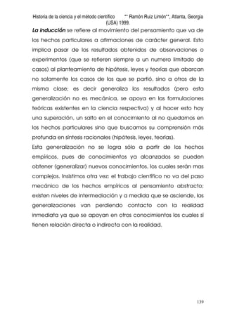 Historia de la ciencia y el método científico ** Ramón Ruiz Limón**, Atlanta, Georgia
(USA) 1999.
139
La inducción se refiere al movimiento del pensamiento que va de
los hechos particulares a afirmaciones de carácter general. Esto
implica pasar de los resultados obtenidos de observaciones o
experimentos (que se refieren siempre a un numero limitado de
casos) al planteamiento de hipótesis, leyes y teorías que abarcan
no solamente los casos de los que se partió, sino a otros de la
misma clase; es decir generaliza los resultados (pero esta
generalización no es mecánica, se apoya en las formulaciones
teóricas existentes en la ciencia respectiva) y al hacer esto hay
una superación, un salto en el conocimiento al no quedarnos en
los hechos particulares sino que buscamos su comprensión más
profunda en síntesis racionales (hipótesis, leyes, teorías).
Esta generalización no se logra sólo a partir de los hechos
empíricos, pues de conocimientos ya alcanzados se pueden
obtener (generalizar) nuevos conocimientos, los cuales serán mas
complejos. Insistimos otra vez: el trabajo científico no va del paso
mecánico de los hechos empíricos al pensamiento abstracto;
existen niveles de intermediación y a medida que se asciende, las
generalizaciones van perdiendo contacto con la realidad
inmediata ya que se apoyan en otros conocimientos los cuales sí
tienen relación directa o indirecta con la realidad.
 