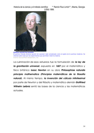 Historia de la ciencia y el método científico ** Ramón Ruiz Limón**, Atlanta, Georgia
(USA) 1999.
14
Antoine Laurent de Lavoisier
El químico francés Antoine Laurent de Lavoisier está considerado como el padre de la química moderna. Se
interesó sobre todo por los experimentos que permitían medir la materia.
Science Source/Photo Researchers, Inc.
La culminación de esos esfuerzos fue la formulación de la ley de
la gravitación universal, expuesta en 1687 por el matemático y
físico británico Isaac Newton en su obra Philosophiae naturalis
principia mathematica (Principios matemáticos de la filosofía
natural). Al mismo tiempo, la invención del cálculo infinitesimal
por parte de Newton y del filósofo y matemático alemán Gottfried
Wilhelm Leibniz sentó las bases de la ciencia y las matemáticas
actuales.
 