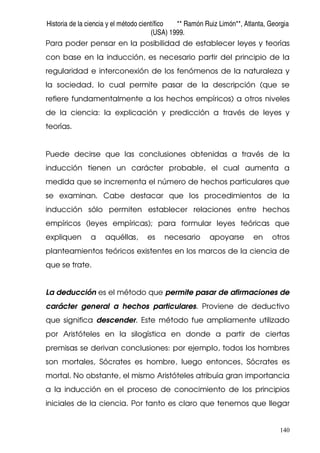 Historia de la ciencia y el método científico ** Ramón Ruiz Limón**, Atlanta, Georgia
(USA) 1999.
140
Para poder pensar en la posibilidad de establecer leyes y teorías
con base en la inducción, es necesario partir del principio de la
regularidad e interconexión de los fenómenos de la naturaleza y
la sociedad, lo cual permite pasar de la descripción (que se
refiere fundamentalmente a los hechos empíricos) a otros niveles
de la ciencia: la explicación y predicción a través de leyes y
teorías.
Puede decirse que las conclusiones obtenidas a través de la
inducción tienen un carácter probable, el cual aumenta a
medida que se incrementa el número de hechos particulares que
se examinan. Cabe destacar que los procedimientos de la
inducción sólo permiten establecer relaciones entre hechos
empíricos (leyes empíricas); para formular leyes teóricas que
expliquen a aquéllas, es necesario apoyarse en otros
planteamientos teóricos existentes en los marcos de la ciencia de
que se trate.
La deducción es el método que permite pasar de afirmaciones de
carácter general a hechos particulares. Proviene de deductivo
que significa descender. Este método fue ampliamente utilizado
por Aristóteles en la silogística en donde a partir de ciertas
premisas se derivan conclusiones: por ejemplo, todos los hombres
son mortales, Sócrates es hombre, luego entonces, Sócrates es
mortal. No obstante, el mismo Aristóteles atribuía gran importancia
a la inducción en el proceso de conocimiento de los principios
iniciales de la ciencia. Por tanto es claro que tenemos que llegar
 