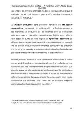 Historia de la ciencia y el método científico ** Ramón Ruiz Limón**, Atlanta, Georgia
(USA) 1999.
141
a conocer las primeras premisas mediante la inducción; porque el
método por el cual, hasta la percepción sensible implanta lo
universal, es inductivo.”
El método deductivo está presente también en las teorías
axiomáticas, por ejemplo en la Geometría de Euclides en donde
los teoremas se deducen de los axiomas que se consideran
principios que no necesitan demostración. Existen otro método
afín desde el punto de vista lógico: el hipotético- deductivo. La
diferencia con respecto al axiomático estriba en que las hipótesis
de las que se deducen planteamientos particulares se elaboran
con base en el material empírico recolectado a través de diversos
procedimientos como la observación y el experimento.26
En este proceso deductivo tiene que tomarse en cuenta la forma
como se definen los conceptos (los elementos y relaciones que
comprenden) y se realiza en varias etapas de intermediación que
permite pasar de afirmaciones generales a otras más particulares
hasta acercarse a la realidad concreta a través de indicadores o
referentes empíricos. Este procedimiento es necesario para poder
comprobar las hipótesis con base en el material empírico
obtenido a través de la práctica científica.27
26
Pág. 83-84. Raúl Rojas Soriano. El Proceso de la Investigación Científica. Editorial Trillas. México 2004.
27 Pág. 85, Raúl Rojas Soriano. El Proceso de la Investigación Científica. Editorial Trillas. México 2004.
 