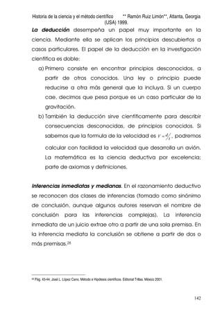 Historia de la ciencia y el método científico ** Ramón Ruiz Limón**, Atlanta, Georgia
(USA) 1999.
142
La deducción desempeña un papel muy importante en la
ciencia. Mediante ella se aplican los principios descubiertos a
casos particulares. El papel de la deducción en la investigación
científica es doble:
a) Primero consiste en encontrar principios desconocidos, a
partir de otros conocidos. Una ley o principio puede
reducirse a otra más general que la incluya. Si un cuerpo
cae, decimos que pesa porque es un caso particular de la
gravitación.
b) También la deducción sirve científicamente para describir
consecuencias desconocidas, de principios conocidos. Si
sabemos que la formula de la velocidad es ,t
dV = podremos
calcular con facilidad la velocidad que desarrolla un avión.
La matemática es la ciencia deductiva por excelencia;
parte de axiomas y definiciones.
Inferencias inmediatas y medianas. En el razonamiento deductivo
se reconocen dos clases de inferencias (tomado como sinónimo
de conclusión, aunque algunos autores reservan el nombre de
conclusión para las inferencias complejas). La inferencia
inmediata de un juicio extrae otro a partir de una sola premisa. En
la inferencia mediata la conclusión se obtiene a partir de dos o
más premisas.28
28 Pág. 43-44, José L. López Cano. Método e Hipótesis científicos. Editorial Trillas. México 2001.
 