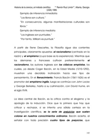 Historia de la ciencia y el método científico ** Ramón Ruiz Limón**, Atlanta, Georgia
(USA) 1999.
143
Ejemplo de inferencia inmediata:
“Los libros son cultura.”
“En consecuencia, algunas manifestaciones culturales son
libros.”
Ejemplo de inferencia mediata:
“Los ingleses son puntuales.”
“Por tanto, William es puntual.”
A partir de Rene Descartes, la Filosofía sigue dos corrientes
principales, claramente opuestas: el racionalismo (centrado en la
razón) y el empirismo (cuya base es la experiencia). Mientras que
los alemanes y franceses cultivan preferentemente el
racionalismo, los autores ingleses son los clásicos empiristas, los
cuales, ya desde Coger Bacón, en la Edad Media (1210-1292),
muestran una decidida inclinación hacia ese tipo de
pensamiento. En el Renacimiento, Francis Bacón (1561-1626) es el
promotor del empirismo inglés, luego se continúa con John Locke
y George Berkeley, hasta a su culminación, con David Hume, en
el siglo XVIII.
La idea central de Bacón, es la crítica contra el silogismo y la
apología de la inducción. Dice que lo primero que hay que
criticar y rechazar, si se intenta una sólida certeza en la
investigación científica, es la serie de prejuicios que suelen
colarse en nuestros conocimientos ordinarios. Bacón acierta, al
señalar con toda precisión cuatro tipos de prejuicios, que
 