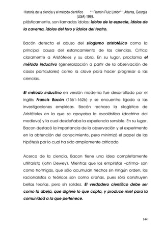 Historia de la ciencia y el método científico ** Ramón Ruiz Limón**, Atlanta, Georgia
(USA) 1999.
144
plásticamente, son llamados ídolos: ídolos de la especie, ídolos de
la caverna, ídolos del foro y ídolos del teatro.
Bacón detecta el abuso del silogismo aristotélico como la
principal causa del estancamiento de las ciencias. Critica
claramente a Aristóteles y su obra. En su lugar, proclama el
método inductivo (generalización a partir de la observación de
casos particulares) como la clave para hacer progresar a las
ciencias.
El método inductivo en versión moderna fue desarrollado por el
inglés Francis Bacón (1561-1626) y se encuentra ligado a las
investigaciones empíricas. Bacón rechazo la silogística de
Aristóteles en la que se apoyaba la escolástica (doctrina del
medievo) y la cual desdeñaba la experiencia sensible. En su lugar,
Bacon destacó la importancia de la observación y el experimento
en la obtención del conocimiento, pero minimizó el papel de las
hipótesis por lo cual ha sido ampliamente criticado.
Acerca de la ciencia, Bacon tiene una idea completamente
utilitarista (john Dewey). Mientras que los empiristas –afirma- son
como hormigas, que sólo acumulan hechos sin ningún orden; los
racionalistas o teóricos son como arañas, pues sólo construyen
bellas teorías, pero sin solidez. El verdadero científico debe ser
como la abeja, que digiere lo que capta, y produce miel para la
comunidad a la que pertenece.
 