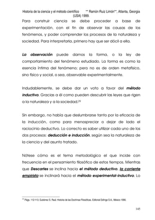 Historia de la ciencia y el método científico ** Ramón Ruiz Limón**, Atlanta, Georgia
(USA) 1999.
145
Para construir ciencia se debe proceder a base de
experimentación, con el fin de observar las causas de los
fenómenos, y poder comprender los procesos de la naturaleza y
sociedad. Para interpretarla, primero hay que ser dócil a ella.
La observación puede darnos la forma, o la ley de
comportamiento del fenómeno estudiado. La forma es como la
esencia íntima del fenómeno; pero no es de orden metafísico,
sino físico y social, o sea, observable experimentalmente.
Indudablemente, se debe dar un voto a favor del método
inductivo. Gracias a él como pueden descubrir las leyes que rigen
a la naturaleza y a la sociedad.29
Sin embargo, no había que deslumbrarse tanto por la eficacia de
la inducción, como para menospreciar o dejar de lado el
raciocinio deductivo. Lo correcto es saber utilizar cada uno de los
dos procesos: deducción e inducción, según sea la naturaleza de
la ciencia y del asunto tratado.
Nótese cómo es el tema metodológico el que incide con
frecuencia en el pensamiento filosófico de estos tiempos. Mientras
que Descartes se inclina hacia el método deductivo, la corriente
empirista se inclinará hacia el método experimental-inductivo. Lo
29
Págs. 112-113. Gutiérrez S. Raúl. Historia de las Doctrinas Filosóficas. Editorial Esfinge S.A., México 1990.
 