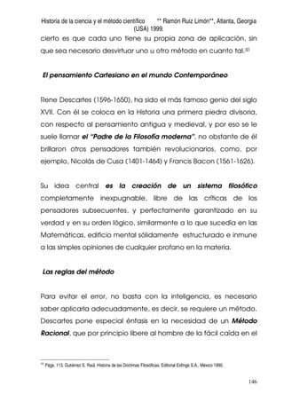 Historia de la ciencia y el método científico ** Ramón Ruiz Limón**, Atlanta, Georgia
(USA) 1999.
146
cierto es que cada uno tiene su propia zona de aplicación, sin
que sea necesario desvirtuar uno u otro método en cuanto tal.30
El pensamiento Cartesiano en el mundo Contemporáneo
Rene Descartes (1596-1650), ha sido el más famoso genio del siglo
XVII. Con él se coloca en la Historia una primera piedra divisoria,
con respecto al pensamiento antigua y medieval, y por eso se le
suele llamar el “Padre de la Filosofía moderna”, no obstante de él
brillaron otros pensadores también revolucionarios, como, por
ejemplo, Nicolás de Cusa (1401-1464) y Francis Bacon (1561-1626).
Su idea central es la creación de un sistema filosófico
completamente inexpugnable, libre de las críticas de los
pensadores subsecuentes, y perfectamente garantizado en su
verdad y en su orden lógico, similarmente a lo que sucedía en las
Matemáticas, edificio mental sólidamente estructurado e inmune
a las simples opiniones de cualquier profano en la materia.
Las reglas del método
Para evitar el error, no basta con la inteligencia, es necesario
saber aplicarla adecuadamente, es decir, se requiere un método.
Descartes pone especial énfasis en la necesidad de un Método
Racional, que por principio libere al hombre de la fácil caída en el
30
Págs. 113. Gutiérrez S. Raúl. Historia de las Doctrinas Filosóficas. Editorial Esfinge S.A., México 1990.
 
