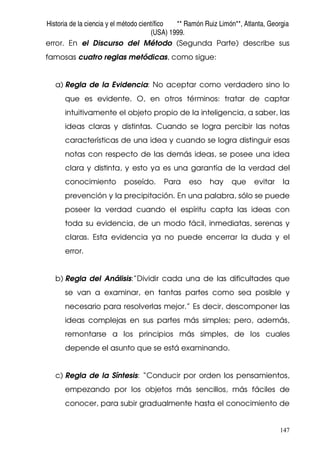 Historia de la ciencia y el método científico ** Ramón Ruiz Limón**, Atlanta, Georgia
(USA) 1999.
147
error. En el Discurso del Método (Segunda Parte) describe sus
famosas cuatro reglas metódicas, como sigue:
a) Regla de la Evidencia: No aceptar como verdadero sino lo
que es evidente. O, en otros términos: tratar de captar
intuitivamente el objeto propio de la inteligencia, a saber, las
ideas claras y distintas. Cuando se logra percibir las notas
características de una idea y cuando se logra distinguir esas
notas con respecto de las demás ideas, se posee una idea
clara y distinta, y esto ya es una garantía de la verdad del
conocimiento poseído. Para eso hay que evitar la
prevención y la precipitación. En una palabra, sólo se puede
poseer la verdad cuando el espíritu capta las ideas con
toda su evidencia, de un modo fácil, inmediatas, serenas y
claras. Esta evidencia ya no puede encerrar la duda y el
error.
b) Regla del Análisis:”Dividir cada una de las dificultades que
se van a examinar, en tantas partes como sea posible y
necesario para resolverlas mejor.” Es decir, descomponer las
ideas complejas en sus partes más simples; pero, además,
remontarse a los principios más simples, de los cuales
depende el asunto que se está examinando.
c) Regla de la Síntesis: “Conducir por orden los pensamientos,
empezando por los objetos más sencillos, más fáciles de
conocer, para subir gradualmente hasta el conocimiento de
 