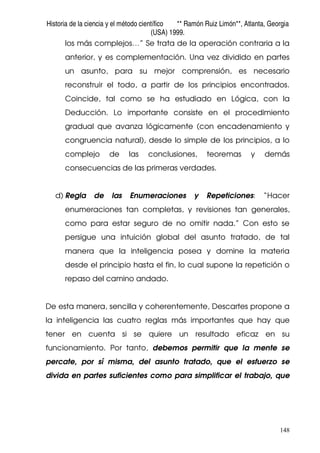 Historia de la ciencia y el método científico ** Ramón Ruiz Limón**, Atlanta, Georgia
(USA) 1999.
148
los más complejos…” Se trata de la operación contraria a la
anterior, y es complementación. Una vez dividido en partes
un asunto, para su mejor comprensión, es necesario
reconstruir el todo, a partir de los principios encontrados.
Coincide, tal como se ha estudiado en Lógica, con la
Deducción. Lo importante consiste en el procedimiento
gradual que avanza lógicamente (con encadenamiento y
congruencia natural), desde lo simple de los principios, a lo
complejo de las conclusiones, teoremas y demás
consecuencias de las primeras verdades.
d) Regla de las Enumeraciones y Repeticiones: “Hacer
enumeraciones tan completas, y revisiones tan generales,
como para estar seguro de no omitir nada.” Con esto se
persigue una intuición global del asunto tratado, de tal
manera que la inteligencia posea y domine la materia
desde el principio hasta el fin, lo cual supone la repetición o
repaso del camino andado.
De esta manera, sencilla y coherentemente, Descartes propone a
la inteligencia las cuatro reglas más importantes que hay que
tener en cuenta si se quiere un resultado eficaz en su
funcionamiento. Por tanto, debemos permitir que la mente se
percate, por sí misma, del asunto tratado, que el esfuerzo se
divida en partes suficientes como para simplificar el trabajo, que
 