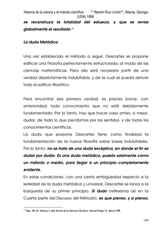 Historia de la ciencia y el método científico ** Ramón Ruiz Limón**, Atlanta, Georgia
(USA) 1999.
149
se reconstruya la totalidad del esfuerzo, y que se revise
globalmente el resultado.31
La duda Metódica
Una vez establecido el método a seguir, Descartes se propone
edificar una Filosofía perfectamente estructurada, al modo de las
ciencias matemáticas. Para ello será necesario partir de una
verdad absolutamente indubitable, y de la cual se pueda derivar
todo el edificio filosófico.
Para encontrar esa primera verdad, es preciso borrar, con
anterioridad, todo conocimiento que no esté debidamente
fundamentado. Por lo tanto, hay que hacer caso omiso, o mejor,
dudar, de todo lo que percibimos por los sentidos, y de todos los
conocimientos científicos.
La duda que propone Descartes tiene como finalidad la
fundamentación de la nueva filosofía sobre bases indubitables.
Por lo tanto, no se trata de una duda escéptica, en donde el fin es
dudar por dudar. Es una duda metódica, puesta solamente como
un método o medio, para llegar a un principio completamente
evidente.
En estas condiciones, con una cierta ambigüedad respecto a la
seriedad de la duda metódica y universal, Descartes se lanza a la
búsqueda de su primer principio. Si dudo (reflexiona así en la
Cuarta parte del Discurso del Método), es que pienso, y si pienso,
31
Págs. 100-101. Gutiérrez S. Raúl. Historia de las Doctrinas Filosóficas. Editorial Esfinge S.A., México 1990.
 