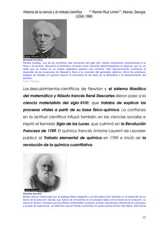 Historia de la ciencia y el método científico ** Ramón Ruiz Limón**, Atlanta, Georgia
(USA) 1999.
15
Michael Faraday
Michael Faraday, uno de los científicos más eminentes del siglo XIX, realizó importantes contribuciones a la
física y la química. Descubrió el fenómeno conocido como inducción electromagnética al observar que en un
cable que se mueve en un campo magnético aparece una corriente. Este descubrimiento contribuyó al
desarrollo de las ecuaciones de Maxwell y llevó a la invención del generador eléctrico. Entre los anteriores
trabajos de Faraday en química figuran el enunciado de las leyes de la electrólisis y el descubrimiento del
benceno.
Culver Pictures
Los descubrimientos científicos de Newton y el sistema filosófico
del matemático y filósofo francés René Descartes dieron paso a la
ciencia materialista del siglo XVIII, que trataba de explicar los
procesos vitales a partir de su base físico-química. La confianza
en la actitud científica influyó también en las ciencias sociales e
inspiró el llamado Siglo de las Luces, que culminó en la Revolución
Francesa de 1789. El químico francés Antoine Laurent de Lavoisier
publicó el Tratado elemental de química en 1789 e inició así la
revolución de la química cuantitativa.
Charles Darwin
Darwin estuvo influenciado por el geólogo Adam Sedgwick y el naturalista John Henslow en el desarrollo de su
teoría de la selección natural, que habría de convertirse en el concepto básico de la teoría de la evolución. La
teoría de Darwin mantiene que los efectos ambientales conducen al éxito reproductivo diferencial en individuos
y grupos de organismos. La selección natural tiende a promover la supervivencia de los más aptos. Esta teoría
 