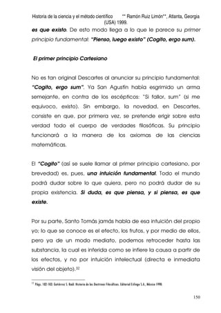 Historia de la ciencia y el método científico ** Ramón Ruiz Limón**, Atlanta, Georgia
(USA) 1999.
150
es que existo. De esto modo llega a lo que le parece su primer
principio fundamental: “Pienso, luego existo” (Cogito, ergo sum).
El primer principio Cartesiano
No es tan original Descartes al anunciar su principio fundamental:
“Cogito, ergo sum”. Ya San Agustín había esgrimido un arma
semejante, en contra de los escépticos: “Si fallor, sum” (si me
equivoco, existo). Sin embargo, la novedad, en Descartes,
consiste en que, por primera vez, se pretende erigir sobre esta
verdad todo el cuerpo de verdades filosóficas. Su principio
funcionará a la manera de los axiomas de las ciencias
matemáticas.
El “Cogito” (así se suele llamar al primer principio cartesiano, por
brevedad) es, pues, una intuición fundamental. Todo el mundo
podrá dudar sobre lo que quiera, pero no podrá dudar de su
propia existencia. Si duda, es que piensa, y si piensa, es que
existe.
Por su parte, Santo Tomás jamás habla de esa intuición del propio
yo; lo que se conoce es el efecto, los frutos, y por medio de ellos,
pero ya de un modo mediato, podemos retroceder hasta las
substancia, la cual es inferida como se infiere la causa a partir de
los efectos, y no por intuición intelectual (directa e inmediata
visión del objeto).32
32
Págs. 102-103. Gutiérrez S. Raúl. Historia de las Doctrinas Filosóficas. Editorial Esfinge S.A., México 1990.
 