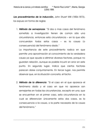 Historia de la ciencia y el método científico ** Ramón Ruiz Limón**, Atlanta, Georgia
(USA) 1999.
151
Los procedimientos de la inducción, John Stuart Mill (1806-1873),
los expuso en forma de reglas:
1. Método de semejanzas: “Si dos o mas casos del fenómeno
sometido a investigación tienen de común sólo una
circunstancia, entonces esta circunstancia – en la que sólo
concuerdan todos estos casos – es la causa (o
consecuencia) del fenómeno dado.”
La importancia de este procedimiento radica en que
permite una aproximación al conocimiento de la verdadera
causa ya que ayuda a eliminar diversos factores, porque no
guardan relación, aunque es posible incurrir en error en este
punto. En segundo lugar, indica que ciertos factores
parecen darse conjuntamente. En tercer lugar, nos permite
observar que, en la situación concreta, el factor.
2. Método de la diferencia: “Si el caso en el que aparece el
fenómeno dado y el caso en que no aparece son
semejantes en todas las circunstancias, excepto en una, que
se encuentran en el primer caso, esta circunstancia en la
cual se diferencian únicamente estos dos casos, es la
consecuencia o la causa, o la parte necesaria de la causa
del fenómeno.”
 