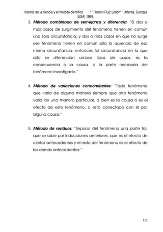 Historia de la ciencia y el método científico ** Ramón Ruiz Limón**, Atlanta, Georgia
(USA) 1999.
152
3. Método combinado de semejanza y diferencia: “Si dos o
mas casos de surgimiento del fenómeno tienen en común
una sola circunstancia, y dos o más casos en que no surge
ese fenómeno tienen en común sólo la ausencia de esa
misma circunstancia, entonces tal circunstancia en la que
sólo se diferencian ambos tipos de casos, es la
consecuencia o la causa, o la parte necesaria del
fenómeno investigado.”
4. Método de variaciones concomitantes: “Todo fenómeno
que varia de alguna manera siempre que otro fenómeno
varia de una manera particular, o bien es la causa o es el
efecto de este fenómeno, o está conectado con él por
alguna causa.”
5. Método de residuos: “Separar del fenómeno una parte tal,
que se sabe por inducciones anteriores, que es el efecto de
ciertos antecedentes y el resto del fenómeno es el efecto de
los demás antecedentes.”
 