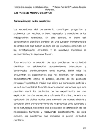 Historia de la ciencia y el método científico ** Ramón Ruiz Limón**, Atlanta, Georgia
(USA) 1999.
153
LAS FASES DEL METODO CIENTIFICO
Caracterización de los problemas
Las expresiones del pensamiento constituyen preguntas y
problemas por resolver, o bien, respuestas y soluciones a las
indagaciones realizadas. En este sentido, el curso del
conocimiento científico consiste en una sucesión ininterrumpida
de problemas que surgen a partir de los resultados obtenidos en
las investigaciones anteriores y se resuelven mediante el
razonamiento y la experimentación.
Para encontrar la solución de esos problemas, la actividad
científica ha establecido procedimientos adecuados y
desenvuelve continuamente otros nuevos. Entre ellos se
encuentran los experimentos que nos informan, tan exacta y
completamente como es posible, acerca de los procesos
naturales y sociales, lo mismo que sobre sus conexiones activas y
su mutua causalidad. También se encuentran las teorías, que nos
permiten reunir los resultados de los experimentos en una
explicación común, necesaria y suficiente. Por ultimo, tenemos la
aplicación de dichas teorías para intervenir, de manera directa y
concreta, en el comportamiento de los procesos de la sociedad y
de la naturaleza, haciendo que produzcan la satisfacción de las
necesidades humanas y resolviendo prácticamente, de esta
manera, los problemas que impulsan la propia actividad
científica.
 