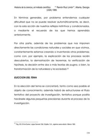 Historia de la ciencia y el método científico ** Ramón Ruiz Limón**, Atlanta, Georgia
(USA) 1999.
154
En términos generales, por problema entendemos cualquier
dificultad que no se puede resolver automáticamente, es decir,
con la sola acción de nuestros reflejos instintivos y condicionados,
o mediante el recuerdo de los que hemos aprendido
anteriormente.
Por otra parte, además de los problemas que nos imponen
directamente las condiciones naturales y sociales en que vivimos,
constantemente estamos creando o inventando otros problemas;
como con, por ejemplo, la explicación de los procesos recién
descubiertos, la demostración de teoremas, la verificación de
hipótesis, la decisión entre dos o más teorías de pugna, o bien, la
transformación de la naturaleza y la sociedad.33
ELECCION DEL TEMA
En la elección del tema se concretará, tanto como sea posible el
objeto de conocimiento; además habrá de estructurarse el título
tentativo del proyecto de investigación, tentativo porque podría
hacérsele algunas pequeñas precisiones durante el proceso de la
investigación.
33
Pág. 223. Eli de Gortari. Lógica General. Edit. Grijalbo. S.A., vigésima sexta edición. México 1965.
 