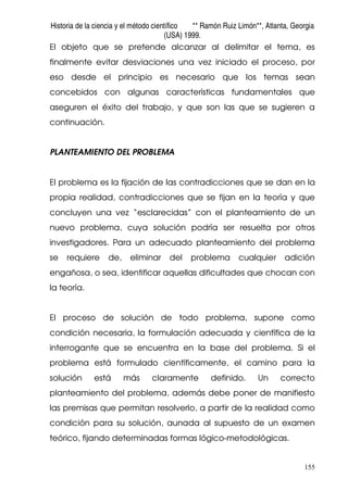 Historia de la ciencia y el método científico ** Ramón Ruiz Limón**, Atlanta, Georgia
(USA) 1999.
155
El objeto que se pretende alcanzar al delimitar el tema, es
finalmente evitar desviaciones una vez iniciado el proceso, por
eso desde el principio es necesario que los temas sean
concebidos con algunas características fundamentales que
aseguren el éxito del trabajo, y que son las que se sugieren a
continuación.
PLANTEAMIENTO DEL PROBLEMA
El problema es la fijación de las contradicciones que se dan en la
propia realidad, contradicciones que se fijan en la teoría y que
concluyen una vez “esclarecidas” con el planteamiento de un
nuevo problema, cuya solución podría ser resuelta por otros
investigadores. Para un adecuado planteamiento del problema
se requiere de, eliminar del problema cualquier adición
engañosa, o sea, identificar aquellas dificultades que chocan con
la teoría.
El proceso de solución de todo problema, supone como
condición necesaria, la formulación adecuada y científica de la
interrogante que se encuentra en la base del problema. Si el
problema está formulado científicamente, el camino para la
solución está más claramente definido. Un correcto
planteamiento del problema, además debe poner de manifiesto
las premisas que permitan resolverlo, a partir de la realidad como
condición para su solución, aunada al supuesto de un examen
teórico, fijando determinadas formas lógico-metodológicas.
 