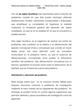 Historia de la ciencia y el método científico ** Ramón Ruiz Limón**, Atlanta, Georgia
(USA) 1999.
156
Una de las reglas heurísticas más importantes para la solución de
problemas consiste en que éste pueda resolverse utilizando
idealizaciones iniciales, claramente comprendidas y estipuladas,
que simplifiquen su complejidad sin tergiversar la realidad
mostrando la tendencia general del desarrollo del objeto
investigado, ya que es en la realidad en la que se encuentra su
posible solución.
Otra regla heurística, es la exigencia de resolver por partes los
problemas, esta condición es la relativa a la diferenciación del
aparato conceptual (marco conceptual) que consiste en hacer
desde ahora una clara distinción entre los conceptos
involucrados en el problema mismo, ya que la ausencia de
diferenciaciones conceptúales hace posible el tratamiento
científico del problema. Esta diferenciación conceptual por su
esencia, representa el proceso previo para la elaboración de la
hipótesis, que en sí misma da cuenta del problema.
Delimitación y ubicación del problema
Mario Bunge refiere que: “no se conocen recetas falibles para
preparar soluciones correctas a problemas de investigación
mediante el mero manejo de los ingredientes del problema”. Sin
embargo se pueden tomar en cuenta algunas sugerencias que
permitan delimitar y ubicar el problema de investigación como las
siguientes:
 