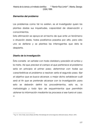 Historia de la ciencia y el método científico ** Ramón Ruiz Limón**, Atlanta, Georgia
(USA) 1999.
157
Elementos del problema
Los problemas como tal no existen, es el investigador quien los
plantea dadas sus inquietudes, capacidad de observación y
conocimientos.
Esta afirmación se apoya en el hecho de que ante un fenómeno
o situación dada, todos podríamos pasarlos por alto, pero sólo
uno se detiene y se plantea las interrogantes que ésta le
despierta.
Diseño de la investigación
Ésta consiste en señalar con toda claridad y precisión el rumbo y
la meta. Así que precisar el campo al que pertenece el problema
sería en principio el primer paso; determinar con todas sus
características el problema a resolver; sería el segundo paso; fijar
el objetivo que se busca alcanzar, o mejor dicho establecer cuál
será el fin que se pretende alcanzar con la investigación; para
esto se deberán definir los procedimientos, esto es, la
metodología y todo tipo de requerimientos que permitirán
obtener la información mediante los procesos si ese fuera el caso.
34
34
Pág. 98. Ortiz Frida, García Maria del Pilar. Metodología de la Investigación. Editorial Limusa. México 2005.
 