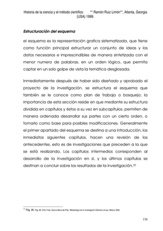 Historia de la ciencia y el método científico ** Ramón Ruiz Limón**, Atlanta, Georgia
(USA) 1999.
158
Estructuración del esquema
el esquema es la representación grafica sistematizada, que tiene
como función principal estructurar un conjunto de ideas y los
datos necesarios e imprescindibles de manera sintetizada con el
menor numero de palabras, en un orden lógico, que permita
captar en un solo golpe de vista la temática desglosada.
Inmediatamente después de haber sido diseñado y aprobado el
proyecto de la investigación, se estructura el esquema que
también se le conoce como plan de trabajo o bosquejo; la
importancia de esta sección reside en que mediante su estructura
dividida en capítulos y éstos a su vez en subcapítulos, permiten de
manera ordenada desarrollar sus partes con un cierto orden, o
tomarlo como base para posibles modificaciones. Generalmente
el primer apartado del esquema se destina a una introducción, los
inmediatos siguientes capítulos, hacen una revisión de los
antecedentes, esto es de investigaciones que preceden a la que
se está realizando. Los capítulos intermedios corresponden al
desarrollo de la investigación en sí, y los últimos capítulos se
destinan a concluir sobre los resultados de la investigación.35
35
Pág. 96. Pág. 86. Ortiz Frida, García Maria del Pilar. Metodología de la Investigación Editorial Limusa. México 2005.
 