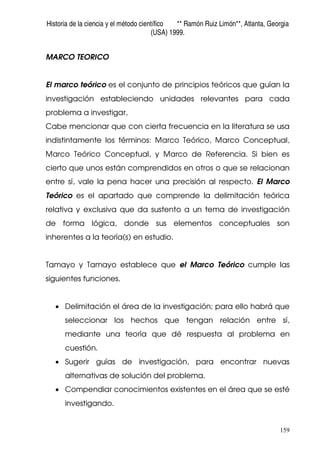 Historia de la ciencia y el método científico ** Ramón Ruiz Limón**, Atlanta, Georgia
(USA) 1999.
159
MARCO TEORICO
El marco teórico es el conjunto de principios teóricos que guían la
investigación estableciendo unidades relevantes para cada
problema a investigar,
Cabe mencionar que con cierta frecuencia en la literatura se usa
indistintamente los términos: Marco Teórico, Marco Conceptual,
Marco Teórico Conceptual, y Marco de Referencia. Si bien es
cierto que unos están comprendidos en otros o que se relacionan
entre sí, vale la pena hacer una precisión al respecto. El Marco
Teórico es el apartado que comprende la delimitación teórica
relativa y exclusiva que da sustento a un tema de investigación
de forma lógica, donde sus elementos conceptuales son
inherentes a la teoría(s) en estudio.
Tamayo y Tamayo establece que el Marco Teórico cumple las
siguientes funciones.
• Delimitación el área de la investigación; para ello habrá que
seleccionar los hechos que tengan relación entre sí,
mediante una teoría que dé respuesta al problema en
cuestión.
• Sugerir guías de investigación, para encontrar nuevas
alternativas de solución del problema.
• Compendiar conocimientos existentes en el área que se esté
investigando.
 