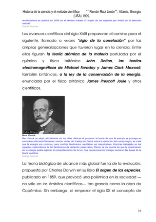Historia de la ciencia y el método científico ** Ramón Ruiz Limón**, Atlanta, Georgia
(USA) 1999.
16
revolucionaria se publicó en 1859 en el famoso tratado El origen de las especies por medio de la selección
natural.
Culver Pictures
Los avances científicos del siglo XVIII prepararon el camino para el
siguiente, llamado a veces “siglo de la correlación” por las
amplias generalizaciones que tuvieron lugar en la ciencia. Entre
ellas figuran la teoría atómica de la materia postulada por el
químico y físico británico John Dalton, las teorías
electromagnéticas de Michael Faraday y James Clerk Maxwell,
también británicos, o la ley de la conservación de la energía,
enunciada por el físico británico James Prescott Joule y otros
científicos.
Max Planck
Max Planck se alejó radicalmente de las ideas clásicas al proponer la teoría de que la energía se propaga en
cantidades discretas llamadas cuantos. Antes del trabajo de Planck sobre la radiación del cuerpo negro, se creía
que la energía era continua, pero muchos fenómenos resultaban así inexplicables. Mientras trabajaba en los
aspectos matemáticos de los fenómenos de radiación observados, Planck se dio cuenta de que la cuantización
de la energía podía explicar el comportamiento de la luz. Sus revolucionarios trabajos sentaron las bases de la
teoría cuántica.
Culver Pictures
La teoría biológica de alcance más global fue la de la evolución,
propuesta por Charles Darwin en su libro El origen de las especies,
publicado en 1859, que provocó una polémica en la sociedad —
no sólo en los ámbitos científicos— tan grande como la obra de
Copérnico. Sin embargo, al empezar el siglo XX el concepto de
 