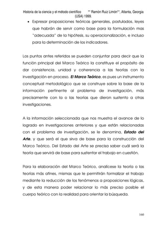 Historia de la ciencia y el método científico ** Ramón Ruiz Limón**, Atlanta, Georgia
(USA) 1999.
160
• Expresar proposiciones teóricas generales, postulados, leyes
que habrán de servir como base para la formulación mas
“adecuada” de la hipótesis, su operacionalización, e incluso
para la determinación de los indicadores.
Los puntos antes referidos se pueden conjuntar para decir que la
función principal del Marco Teórico la constituye el propósito de
dar consistencia, unidad y coherencia a las teorías con la
investigación en proceso. El Marco Teórico, es pues un instrumento
conceptual metodológico que se construye sobre la base de la
información pertinente al problema de investigación, más
precisamente con la o las teorías que dieron sustento a otras
investigaciones.
A la información seleccionada que nos muestra el avance de lo
logrado en investigaciones anteriores y que están relacionadas
con el problema de investigación, se le denomina, Estado del
Arte, y que será el que sirva de base para la construcción del
Marco Teórico. Del Estado del Arte se precisa saber cuál será la
teoría que servirá de base para sustentar el trabajo en cuestión.
Para la elaboración del Marco Teórico, analícese la teoría o las
teorías más afines, mismas que le permitirán formalizar el trabajo
mediante la reducción de los fenómenos a proposiciones lógicas,
y de esta manera poder relacionar lo más preciso posible el
cuerpo teórico con la realidad para orientar la búsqueda.
 