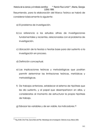 Historia de la ciencia y el método científico ** Ramón Ruiz Limón**, Atlanta, Georgia
(USA) 1999.
161
Resumiendo, para la elaboración del Marco Teórico se habrá de
considerar básicamente lo siguiente:
a) El problema de investigación.
b) La referencia a los estudios afines de investigaciones
fundamentales y recientes, relacionadas con el problema de
investigación.
c) Ubicación de la teoriza o teorías base para dar sustento a la
investigación en proceso.
d) Definición conceptual.
e) Las implicaciones teóricas y metodológicas que podrían
permitir determinar las limitaciones teóricas, metódicas y
metodológicas.
f) De trabajos anteriores, establecer el sistema de hipótesis que
les dio sustento, y el papel que desempeñaron en ellos, y
considerarlos al momento de estructurar la propia hipótesis
de trabajo.
g) Esbozar las variables y de ser viable, los indicadores.36
36
Pág. 85-86. Ortiz Frida, García Maria del Pilar. Metodología de la Investigación. Editorial Limusa, México 2005.
 