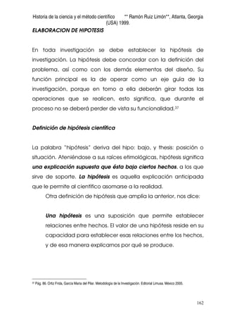 Historia de la ciencia y el método científico ** Ramón Ruiz Limón**, Atlanta, Georgia
(USA) 1999.
162
ELABORACION DE HIPOTESIS
En toda investigación se debe establecer la hipótesis de
investigación. La hipótesis debe concordar con la definición del
problema, así como con los demás elementos del diseño. Su
función principal es la de operar como un eje guía de la
investigación, porque en torno a ella deberán girar todas las
operaciones que se realicen, esto significa, que durante el
proceso no se deberá perder de vista su funcionalidad.37
Definición de hipótesis científica
La palabra “hipótesis” deriva del hipo: bajo, y thesis: posición o
situación. Ateniéndose a sus raíces etimológicas, hipótesis significa
una explicación supuesta que ésta bajo ciertos hechos, a los que
sirve de soporte. La hipótesis es aquella explicación anticipada
que le permite al científico asomarse a la realidad.
Otra definición de hipótesis que amplía la anterior, nos dice:
Una hipótesis es una suposición que permite establecer
relaciones entre hechos. El valor de una hipótesis reside en su
capacidad para establecer esas relaciones entre los hechos,
y de esa manera explicarnos por qué se produce.
37 Pág. 86. Ortiz Frida, García Maria del Pilar. Metodología de la Investigación. Editorial Limusa. México 2005.
 