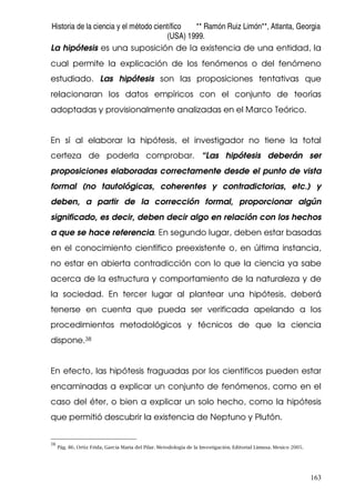 Historia de la ciencia y el método científico ** Ramón Ruiz Limón**, Atlanta, Georgia
(USA) 1999.
163
La hipótesis es una suposición de la existencia de una entidad, la
cual permite la explicación de los fenómenos o del fenómeno
estudiado. Las hipótesis son las proposiciones tentativas que
relacionaran los datos empíricos con el conjunto de teorías
adoptadas y provisionalmente analizadas en el Marco Teórico.
En sí al elaborar la hipótesis, el investigador no tiene la total
certeza de poderla comprobar. “Las hipótesis deberán ser
proposiciones elaboradas correctamente desde el punto de vista
formal (no tautológicas, coherentes y contradictorias, etc.) y
deben, a partir de la corrección formal, proporcionar algún
significado, es decir, deben decir algo en relación con los hechos
a que se hace referencia. En segundo lugar, deben estar basadas
en el conocimiento científico preexistente o, en última instancia,
no estar en abierta contradicción con lo que la ciencia ya sabe
acerca de la estructura y comportamiento de la naturaleza y de
la sociedad. En tercer lugar al plantear una hipótesis, deberá
tenerse en cuenta que pueda ser verificada apelando a los
procedimientos metodológicos y técnicos de que la ciencia
dispone.38
En efecto, las hipótesis fraguadas por los científicos pueden estar
encaminadas a explicar un conjunto de fenómenos, como en el
caso del éter, o bien a explicar un solo hecho, como la hipótesis
que permitió descubrir la existencia de Neptuno y Plutón.
38
Pág. 86. Ortiz Frida, García Maria del Pilar. Metodología de la Investigación. Editorial Limusa. Mexico 2005.
 