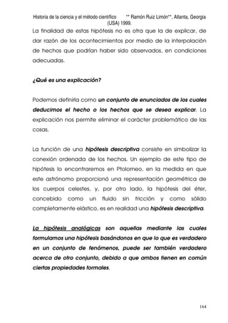 Historia de la ciencia y el método científico ** Ramón Ruiz Limón**, Atlanta, Georgia
(USA) 1999.
164
La finalidad de estas hipótesis no es otra que la de explicar, de
dar razón de los acontecimientos por medio de la interpolación
de hechos que podrían haber sido observados, en condiciones
adecuadas.
¿Qué es una explicación?
Podemos definirla como un conjunto de enunciados de los cuales
deducimos el hecho o los hechos que se desea explicar. La
explicación nos permite eliminar el carácter problemático de las
cosas.
La función de una hipótesis descriptiva consiste en simbolizar la
conexión ordenada de los hechos. Un ejemplo de este tipo de
hipótesis lo encontraremos en Ptolomeo, en la medida en que
este astrónomo proporcionó una representación geométrica de
los cuerpos celestes, y, por otro lado, la hipótesis del éter,
concebido como un fluido sin fricción y como sólido
completamente elástico, es en realidad una hipótesis descriptiva.
La hipótesis analógicas son aquellas mediante las cuales
formulamos una hipótesis basándonos en que lo que es verdadero
en un conjunto de fenómenos, puede ser también verdadero
acerca de otro conjunto, debido a que ambos tienen en común
ciertas propiedades formales.
 
