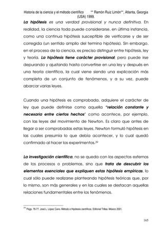 Historia de la ciencia y el método científico ** Ramón Ruiz Limón**, Atlanta, Georgia
(USA) 1999.
165
La hipótesis es una verdad provisional y nunca definitiva. En
realidad, la ciencia toda puede considerarse, en última instancia,
como una continua hipótesis susceptible de verificarse y de ser
corregida (un sentido amplio del termino hipótesis). Sin embargo,
en el proceso de la ciencia, es preciso distinguir entre hipótesis, ley
y teoría. La hipótesis tiene carácter provisional; pero puede irse
depurando y ajustando hasta convertirse en una ley y después en
una teoría científica, la cual viene siendo una explicación más
completa de un conjunto de fenómenos, y a su vez, puede
abarcar varias leyes.
Cuando una hipótesis es comprobada, adquiere el carácter de
ley que puede definirse como aquella “relación constante y
necesaria entre ciertos hechos” como acontece, por ejemplo,
con las leyes del movimiento de Newton. Es claro que antes de
llegar a ser comprobadas estas leyes, Newton formuló hipótesis en
las cuales presumía lo que debía acontecer, y lo cual quedó
confirmado al hacer los experimentos.39
La investigación científica, no se queda con los aspectos externos
de los procesos o problemas, sino que trata de descubrir los
elementos esenciales que expliquen estas hipótesis empíricas, lo
cual sólo puede realizarse planteando hipótesis teóricas que, por
lo mismo, son más generales y en las cuales se destacan aquellas
relaciones fundamentales entre los fenómenos.
39
Págs. 76-77. José L. López Cano. Método e Hipótesis científicos. Editorial Trillas. México 2001.
 