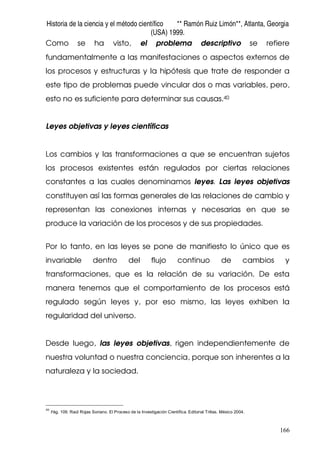 Historia de la ciencia y el método científico ** Ramón Ruiz Limón**, Atlanta, Georgia
(USA) 1999.
166
Como se ha visto, el problema descriptivo se refiere
fundamentalmente a las manifestaciones o aspectos externos de
los procesos y estructuras y la hipótesis que trate de responder a
este tipo de problemas puede vincular dos o mas variables, pero,
esto no es suficiente para determinar sus causas.40
Leyes objetivas y leyes científicas
Los cambios y las transformaciones a que se encuentran sujetos
los procesos existentes están regulados por ciertas relaciones
constantes a las cuales denominamos leyes. Las leyes objetivas
constituyen así las formas generales de las relaciones de cambio y
representan las conexiones internas y necesarias en que se
produce la variación de los procesos y de sus propiedades.
Por lo tanto, en las leyes se pone de manifiesto lo único que es
invariable dentro del flujo continuo de cambios y
transformaciones, que es la relación de su variación. De esta
manera tenemos que el comportamiento de los procesos está
regulado según leyes y, por eso mismo, las leyes exhiben la
regularidad del universo.
Desde luego, las leyes objetivas, rigen independientemente de
nuestra voluntad o nuestra conciencia, porque son inherentes a la
naturaleza y la sociedad.
40
Pág. 109. Raúl Rojas Soriano. El Proceso de la Investigación Científica. Editorial Trillas. México 2004.
 