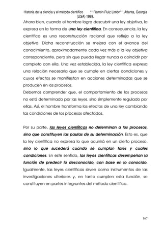 Historia de la ciencia y el método científico ** Ramón Ruiz Limón**, Atlanta, Georgia
(USA) 1999.
167
Ahora bien, cuando el hombre logra descubrir una ley objetiva, la
expresa en la forma de una ley científica. En consecuencia, la ley
científica es una reconstrucción racional que refleja a la ley
objetiva. Dicha reconstrucción se mejora con el avance del
conocimiento, aproximadamente cada vez más a la ley objetiva
correspondiente, pero sin que pueda llegar nunca a coincidir por
completo con ella. Una vez establecida, la ley científica expresa
una relación necesaria que se cumple en ciertas condiciones y
cuyos efectos se manifiestan en acciones determinadas que se
producen en los procesos.
Debemos comprender que, el comportamiento de los procesos
no está determinado por las leyes, sino simplemente regulado por
ellas. Así, el hombre transforma los efectos de una ley cambiando
las condiciones de los procesos afectados.
Por su parte, las leyes científicas no determinan a los procesos,
sino que constituyen las pautas de su determinación. Esto es, que
la ley científica no expresa lo que ocurrirá en un cierto proceso,
sino lo que sucederá cuando se cumplan tales y cuales
condiciones. En este sentido, las leyes científicas desempeñan la
función de predecir lo desconocido, con base en lo conocido.
Igualmente, las leyes científicas sirven como instrumentos de las
investigaciones ulteriores y, en tanto cumplen esta función, se
constituyen en partes integrantes del método científico.
 