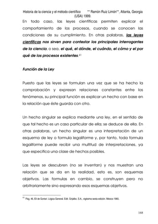 Historia de la ciencia y el método científico ** Ramón Ruiz Limón**, Atlanta, Georgia
(USA) 1999.
168
En todo caso, las leyes científicas permiten explicar el
comportamiento de los procesos, cuando se conocen las
condiciones de su cumplimiento. En otras palabras, las leyes
científicas nos sirven para contestar los principales interrogantes
de la ciencia, o sea, el qué, el dónde, el cuándo, el cómo y el por
qué de los procesos existentes.41
Función de la Ley
Puesto que las leyes se formulan una vez que se ha hecho la
comprobación y expresan relaciones constantes entre los
fenómenos, su principal función es explicar un hecho con base en
la relación que éste guarda con otro.
Un hecho singular se explica mediante una ley, en el sentido de
que tal hecho es un caso particular de ella; se deduce de ella. En
otras palabras, un hecho singular es una interpretación de un
esquema de ley o formula legaliforme y, por tanto, toda formula
legaliforme puede recibir una multitud de interpretaciones, ya
que especifica una clase de hechos posibles.
Las leyes se descubren (no se inventan) y nos muestran una
relación que se da en la realidad, esto es, son esquemas
objetivos. Las formulas en cambio, se construyen pero no
arbitrariamente sino expresando esos esquemas objetivos.
41
Pág. 46, Eli de Gortari. Lógica General. Edit. Grijalbo. S.A., vigésima sexta edición. México 1965.
 