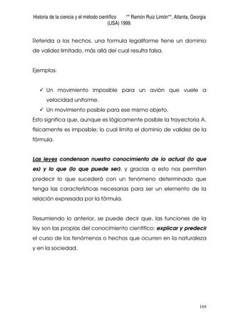 Historia de la ciencia y el método científico ** Ramón Ruiz Limón**, Atlanta, Georgia
(USA) 1999.
169
Referida a los hechos, una formula legaliforme tiene un dominio
de validez limitado, más allá del cual resulta falsa.
Ejemplos:
Un movimiento imposible para un avión que vuele a
velocidad uniforme.
Un movimiento posible para ese mismo objeto.
Esto significa que, aunque es lógicamente posible la trayectoria A,
físicamente es imposible; lo cual limita el dominio de validez de la
fórmula.
Las leyes condensan nuestro conocimiento de lo actual (lo que
es) y lo que (lo que puede ser), y gracias a esto nos permiten
predecir lo que sucederá con un fenómeno determinado que
tenga las características necesarias para ser un elemento de la
relación expresada por la fórmula.
Resumiendo lo anterior, se puede decir que, las funciones de la
ley son las propias del conocimiento científico: explicar y predecir
el curso de los fenómenos o hechos que ocurren en la naturaleza
y en la sociedad.
 