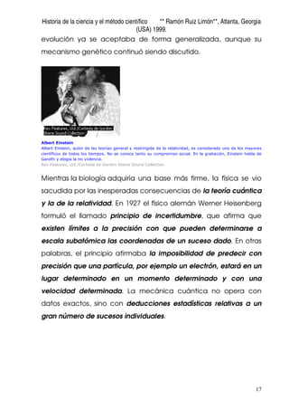 Historia de la ciencia y el método científico ** Ramón Ruiz Limón**, Atlanta, Georgia
(USA) 1999.
17
evolución ya se aceptaba de forma generalizada, aunque su
mecanismo genético continuó siendo discutido.
Albert Einstein
Albert Einstein, autor de las teorías general y restringida de la relatividad, es considerado uno de los mayores
científicos de todos los tiempos. No se conoce tanto su compromiso social. En la grabación, Einstein habla de
Gandhi y elogia la no violencia.
Rex Features, Ltd./Cortesía de Gordon Skene Sound Collection
Mientras la biología adquiría una base más firme, la física se vio
sacudida por las inesperadas consecuencias de la teoría cuántica
y la de la relatividad. En 1927 el físico alemán Werner Heisenberg
formuló el llamado principio de incertidumbre, que afirma que
existen límites a la precisión con que pueden determinarse a
escala subatómica las coordenadas de un suceso dado. En otras
palabras, el principio afirmaba la imposibilidad de predecir con
precisión que una partícula, por ejemplo un electrón, estará en un
lugar determinado en un momento determinado y con una
velocidad determinada. La mecánica cuántica no opera con
datos exactos, sino con deducciones estadísticas relativas a un
gran número de sucesos individuales.
 