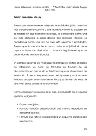 Historia de la ciencia y el método científico ** Ramón Ruiz Limón**, Atlanta, Georgia
(USA) 1999.
170
Existen dos clases de Ley
Puesto que la formula es el reflejo de la realidad objetiva, mientras
más cercana se encuentre a esa realidad, y mejor la exprese, en
la medida en que fielmente la refleje, se considerará como una
ley más profunda o, para decirlo con lenguaje técnico, se
considerará como una Ley de nivel alto (axioma o postulado).
Puesto que la ciencia tiene como meta la objetividad, debe
aspirar a leyes de nivel alto, a formulas legaliformes que no
dependan de las circunstancias.
En cambio las leyes de nivel bajo (teoremas) se limitan al marco
de referencia; es decir, se formulan en función de las
circunstancias en que se da el fenómeno que es el elemento de
la relación. A pesar de que son leyes de bajo nivel y su alcance es
limitado, encajan en un sistema científico y se derivan de leyes de
alto nivel, en las cuales se fundamentan.
Como conclusión, se puede decir que, el concepto de ley puede
significar lo siguiente:
Esquema objetivo.
Formula (función proposicional) que intenta reproducir un
esquema objetivo.
Fórmula que refiere (o relaciona) a un esquema objetivo con
experiencia.
 