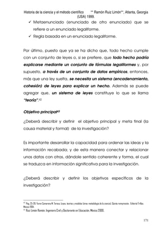 Historia de la ciencia y el método científico ** Ramón Ruiz Limón**, Atlanta, Georgia
(USA) 1999.
171
Metaenunciado (enunciado de otro enunciado) que se
refiere a un enunciado legaliforme.
Regla basada en un enunciado legaliforme.
Por último, puesto que ya se ha dicho que, todo hecho cumple
con un conjunto de leyes o, si se prefiere, que todo hecho podría
explicarse mediante un conjunto de fórmulas legaliformes y, por
supuesto, a través de un conjunto de datos empíricos, entonces,
más que una ley suelta, se necesita un sistema (encadenamiento,
cohesión) de leyes para explicar un hecho. Además se puede
agregar que, un sistema de leyes constituye lo que se llama
“teoría”.42
Objetivo principal43
¿Deberá describir y definir el objetivo principal y meta final (la
causa material y formal) de la investigación?
Es importante desarrollar la capacidad para ordenar las ideas y la
información recabada; y de esta manera conectar y relacionar
unos datos con otros, dándole sentido coherente y forma, el cual
se traduzca en información significativa para la investigación.
¿Deberá describir y definir los objetivos específicos de la
investigación?
42
Pág. 25-28. Yuren Camarena M. Teresa. Leyes, teorías y modelos (área: metodología de la ciencia). Quinta reimpresión. Editorial Trillas.
México 1984.
43
Ruiz Limón Ramón. Ingeniero Civil y Doctorante en Educación. México 2000.
 