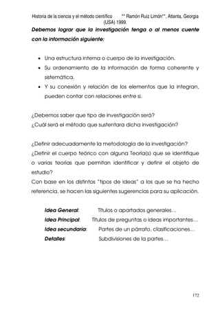 Historia de la ciencia y el método científico ** Ramón Ruiz Limón**, Atlanta, Georgia
(USA) 1999.
172
Debemos lograr que la investigación tenga o al menos cuente
con la información siguiente:
• Una estructura interna o cuerpo de la investigación.
• Su ordenamiento de la información de forma coherente y
sistemática.
• Y su conexión y relación de los elementos que la integran,
pueden contar con relaciones entre si.
¿Debemos saber que tipo de investigación será?
¿Cuál será el método que sustentara dicha investigación?
¿Definir adecuadamente la metodología de la investigación?
¿Definir el cuerpo teórico con alguna Teoría(s) que se identifique
o varias teorías que permitan identificar y definir el objeto de
estudio?
Con base en los distintos “tipos de ideas” a los que se ha hecho
referencia, se hacen las siguientes sugerencias para su aplicación.
Idea General: Títulos o apartados generales…
Idea Principal: Títulos de preguntas o ideas importantes…
Idea secundaria: Partes de un párrafo, clasificaciones…
Detalles: Subdivisiones de la partes…
 