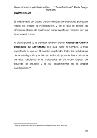 Historia de la ciencia y el método científico ** Ramón Ruiz Limón**, Atlanta, Georgia
(USA) 1999.
173
CRONOGRAMA
Es el apartado del diseño de la investigación elaborado por quien
habrá de realizar la investigación, y en el que se señala las
diferentes etapas de realización del proyecto en relación con los
tiempos estimados.
Al cronograma se le conoce también como: Grafico de Gantt o
Calendario de Actividades; sea cual fuere el nombre, lo más
importante es que en él queden registradas todas las actividades
de la investigación y el tiempo estimado para realizar cada una
de ellas, debiendo estar colocadas en un orden lógico, de
acuerdo al proceso y a los requerimientos de la propia
investigación.44
44
Pág. 98. Ortiz Frida, García Maria del Pilar. Metodología de la Investigación Editorial Limusa. México 2005.
 