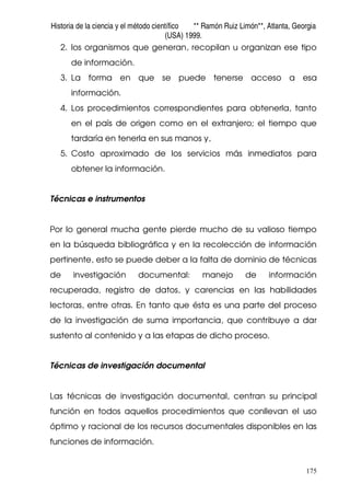 Historia de la ciencia y el método científico ** Ramón Ruiz Limón**, Atlanta, Georgia
(USA) 1999.
175
2. los organismos que generan, recopilan u organizan ese tipo
de información.
3. La forma en que se puede tenerse acceso a esa
información.
4. Los procedimientos correspondientes para obtenerla, tanto
en el país de origen como en el extranjero; el tiempo que
tardaría en tenerla en sus manos y,
5. Costo aproximado de los servicios más inmediatos para
obtener la información.
Técnicas e instrumentos
Por lo general mucha gente pierde mucho de su valioso tiempo
en la búsqueda bibliográfica y en la recolección de información
pertinente, esto se puede deber a la falta de dominio de técnicas
de investigación documental: manejo de información
recuperada, registro de datos, y carencias en las habilidades
lectoras, entre otras. En tanto que ésta es una parte del proceso
de la investigación de suma importancia, que contribuye a dar
sustento al contenido y a las etapas de dicho proceso.
Técnicas de investigación documental
Las técnicas de investigación documental, centran su principal
función en todos aquellos procedimientos que conllevan el uso
óptimo y racional de los recursos documentales disponibles en las
funciones de información.
 