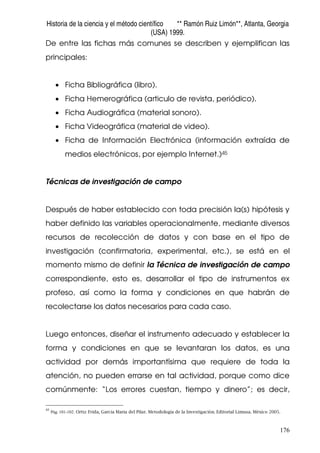 Historia de la ciencia y el método científico ** Ramón Ruiz Limón**, Atlanta, Georgia
(USA) 1999.
176
De entre las fichas más comunes se describen y ejemplifican las
principales:
• Ficha Bibliográfica (libro).
• Ficha Hemerográfica (articulo de revista, periódico).
• Ficha Audiográfica (material sonoro).
• Ficha Videográfica (material de video).
• Ficha de Información Electrónica (información extraída de
medios electrónicos, por ejemplo Internet.)45
Técnicas de investigación de campo
Después de haber establecido con toda precisión la(s) hipótesis y
haber definido las variables operacionalmente, mediante diversos
recursos de recolección de datos y con base en el tipo de
investigación (confirmatoria, experimental, etc.), se está en el
momento mismo de definir la Técnica de investigación de campo
correspondiente, esto es, desarrollar el tipo de instrumentos ex
profeso, así como la forma y condiciones en que habrán de
recolectarse los datos necesarios para cada caso.
Luego entonces, diseñar el instrumento adecuado y establecer la
forma y condiciones en que se levantaran los datos, es una
actividad por demás importantísima que requiere de toda la
atención, no pueden errarse en tal actividad, porque como dice
comúnmente: “Los errores cuestan, tiempo y dinero”; es decir,
45
Pág. 101-102. Ortiz Frida, García Maria del Pilar. Metodología de la Investigación. Editorial Limusa. México 2005.
 