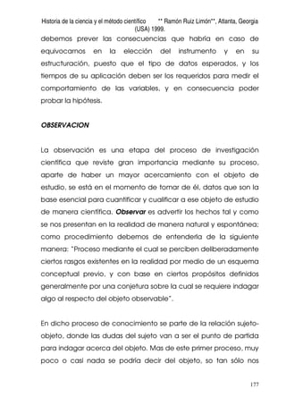 Historia de la ciencia y el método científico ** Ramón Ruiz Limón**, Atlanta, Georgia
(USA) 1999.
177
debemos prever las consecuencias que habría en caso de
equivocarnos en la elección del instrumento y en su
estructuración, puesto que el tipo de datos esperados, y los
tiempos de su aplicación deben ser los requeridos para medir el
comportamiento de las variables, y en consecuencia poder
probar la hipótesis.
OBSERVACION
La observación es una etapa del proceso de investigación
científica que reviste gran importancia mediante su proceso,
aparte de haber un mayor acercamiento con el objeto de
estudio, se está en el momento de tomar de él, datos que son la
base esencial para cuantificar y cualificar a ese objeto de estudio
de manera científica. Observar es advertir los hechos tal y como
se nos presentan en la realidad de manera natural y espontánea;
como procedimiento debemos de entenderla de la siguiente
manera: “Proceso mediante el cual se perciben deliberadamente
ciertos rasgos existentes en la realidad por medio de un esquema
conceptual previo, y con base en ciertos propósitos definidos
generalmente por una conjetura sobre la cual se requiere indagar
algo al respecto del objeto observable”.
En dicho proceso de conocimiento se parte de la relación sujeto-
objeto, donde las dudas del sujeto van a ser el punto de partida
para indagar acerca del objeto. Mas de este primer proceso, muy
poco o casi nada se podría decir del objeto, so tan sólo nos
 