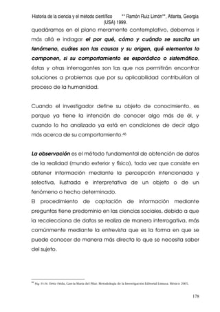 Historia de la ciencia y el método científico ** Ramón Ruiz Limón**, Atlanta, Georgia
(USA) 1999.
178
quedáramos en el plano meramente contemplativo, debemos ir
más allá e indagar el por qué, cómo y cuándo se suscita un
fenómeno, cuáles son las causas y su origen, qué elementos lo
componen, si su comportamiento es esporádico o sistemático,
éstas y otras interrogantes son las que nos permitirán encontrar
soluciones a problemas que por su aplicabilidad contribuirían al
proceso de la humanidad.
Cuando el investigador define su objeto de conocimiento, es
porque ya tiene la intención de conocer algo más de él, y
cuando lo ha analizado ya está en condiciones de decir algo
más acerca de su comportamiento.46
La observación es el método fundamental de obtención de datos
de la realidad (mundo exterior y físico), toda vez que consiste en
obtener información mediante la percepción intencionada y
selectiva, ilustrada e interpretativa de un objeto o de un
fenómeno o hecho determinado.
El procedimiento de captación de información mediante
preguntas tiene predominio en las ciencias sociales, debido a que
la recolecciona de datos se realiza de manera interrogativa, más
comúnmente mediante la entrevista que es la forma en que se
puede conocer de manera más directa lo que se necesita saber
del sujeto.
46
Pág. 55-58. Ortiz Frida, García Maria del Pilar. Metodología de la Investigación Editorial Limusa. México 2005.
 