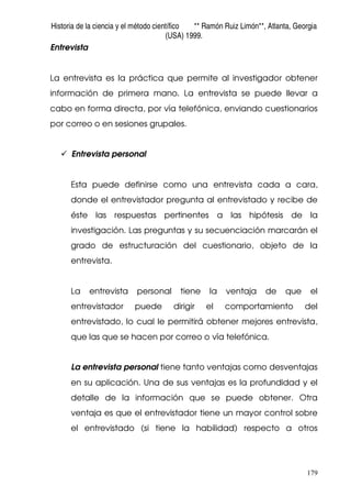 Historia de la ciencia y el método científico ** Ramón Ruiz Limón**, Atlanta, Georgia
(USA) 1999.
179
Entrevista
La entrevista es la práctica que permite al investigador obtener
información de primera mano. La entrevista se puede llevar a
cabo en forma directa, por vía telefónica, enviando cuestionarios
por correo o en sesiones grupales.
Entrevista personal
Esta puede definirse como una entrevista cada a cara,
donde el entrevistador pregunta al entrevistado y recibe de
éste las respuestas pertinentes a las hipótesis de la
investigación. Las preguntas y su secuenciación marcarán el
grado de estructuración del cuestionario, objeto de la
entrevista.
La entrevista personal tiene la ventaja de que el
entrevistador puede dirigir el comportamiento del
entrevistado, lo cual le permitirá obtener mejores entrevista,
que las que se hacen por correo o vía telefónica.
La entrevista personal tiene tanto ventajas como desventajas
en su aplicación. Una de sus ventajas es la profundidad y el
detalle de la información que se puede obtener. Otra
ventaja es que el entrevistador tiene un mayor control sobre
el entrevistado (si tiene la habilidad) respecto a otros
 