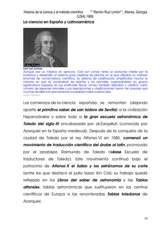 Historia de la ciencia y el método científico ** Ramón Ruiz Limón**, Atlanta, Georgia
(USA) 1999.
18
La ciencia en España y Latinoamérica
Carl von Linneo
Aunque era un médico en ejercicio, Carl von Linneo tenía un profundo interés por la
botánica y desarrolló un sistema para clasificar las plantas en el que utilizaba un método
binomial de nomenclatura científica. Su sistema de clasificación simplificaba mucho la
manera en que se nombraban las plantas y los animales, organizándolos en grupos
significativos basados en sus similitudes físicas. Linneo también describió y clasificó cierto
número de especies animales y sus descripciones y clasificaciones fueron tan precisas que
muchas de ellas han permanecido invariables hasta nuestros días.
Culver Pictures
Los comienzos de la ciencia española se remontan (dejando
aparte el primitivo saber de san Isidoro de Sevilla) a la civilización
hispanoárabe y sobre todo a la gran escuela astronómica de
Toledo del siglo XI encabezada por al-Zarqalluh (conocido por
Azarquiel en la España medieval). Después de la conquista de la
ciudad de Toledo por el rey Alfonso VI en 1085, comenzó un
movimiento de traducción científica del árabe al latín, promovido
por el arzobispo Raimundo de Toledo (véase Escuela de
traductores de Toledo). Este movimiento continuó bajo el
patrocinio de Alfonso X el Sabio y los astrónomos de su corte
(entre los que destacó el judío Isaac ibn Cid); su trabajo quedó
reflejado en los Libros del saber de astronomía y las Tablas
alfonsíes, tablas astronómicas que sustituyeron en los centros
científicos de Europa a las renombradas Tablas toledanas de
Azarquiel.
 