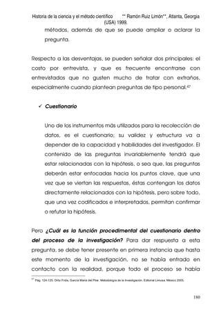 Historia de la ciencia y el método científico ** Ramón Ruiz Limón**, Atlanta, Georgia
(USA) 1999.
180
métodos, además de que se puede ampliar o aclarar la
pregunta.
Respecto a las desventajas, se pueden señalar dos principales: el
costo por entrevista, y que es frecuente encontrarse con
entrevistados que no gusten mucho de tratar con extraños,
especialmente cuando plantean preguntas de tipo personal.47
Cuestionario
Uno de los instrumentos más utilizados para la recolección de
datos, es el cuestionario; su validez y estructura va a
depender de la capacidad y habilidades del investigador. El
contenido de las preguntas invariablemente tendrá que
estar relacionadas con la hipótesis, o sea que, las preguntas
deberán estar enfocadas hacia los puntos clave, que una
vez que se viertan las respuestas, éstas contengan los datos
directamente relacionados con la hipótesis, pero sobre todo,
que una vez codificados e interpretados, permitan confirmar
o refutar la hipótesis.
Pero ¿Cuál es la función procedimental del cuestionario dentro
del proceso de la investigación? Para dar respuesta a esta
pregunta, se debe tener presente en primera instancia que hasta
este momento de la investigación, no se había entrado en
contacto con la realidad, porque todo el proceso se había
47
Pág. 124-125. Ortiz Frida, García Maria del Pilar. Metodología de la Investigación. Editorial Limusa. México 2005.
 