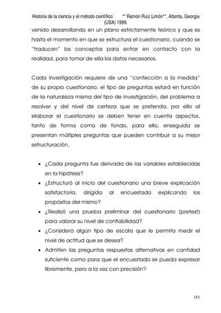 Historia de la ciencia y el método científico ** Ramón Ruiz Limón**, Atlanta, Georgia
(USA) 1999.
181
venido desarrollando en un plano estrictamente teórico y que es
hasta el momento en que se estructura el cuestionario, cuando se
“traducen” los conceptos para entrar en contacto con la
realidad, para tomar de ella los datos necesarios.
Cada investigación requiere de una “confección a la medida”
de su propio cuestionario; el tipo de preguntas estará en función
de la naturaleza misma del tipo de investigación, del problema a
resolver y del nivel de certeza que se pretenda, por ello al
elaborar el cuestionario se deben tener en cuenta aspectos,
tanto de forma como de fondo, para ello, enseguida se
presentan múltiples preguntas que pueden contribuir a su mejor
estructuración.
• ¿Cada pregunta fue derivada de las variables establecidas
en la hipótesis?
• ¿Estructuró al inicio del cuestionario una breve explicación
satisfactoria, dirigida al encuestado explicando los
propósitos del mismo?
• ¿Realizó una prueba preliminar del cuestionario (pretest)
para valorar su nivel de confiabilidad?
• ¿Consideró algún tipo de escala que le permita medir el
nivel de actitud que se desea?
• Admiten las preguntas respuestas alternativas en cantidad
suficiente como para que el encuestado se pueda expresar
libremente, pero a la vez con precisión?
 
